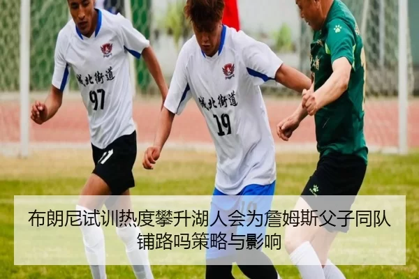 布朗尼试训热度攀升湖人会为詹姆斯父子同队铺路吗策略与影响