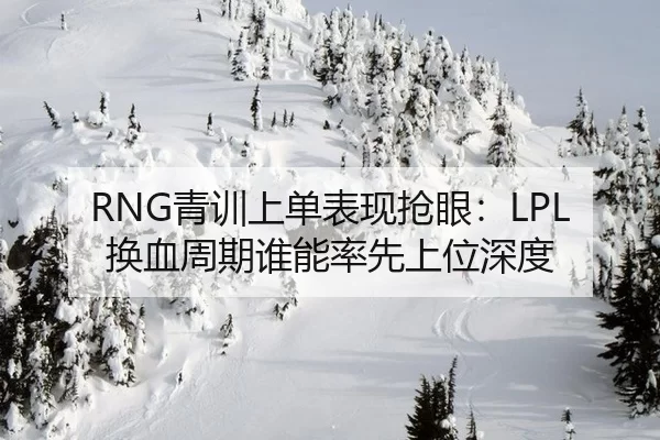 RNG青训上单表现抢眼：LPL换血周期谁能率先上位深度