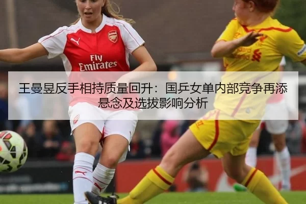 王曼昱反手相持质量回升：国乒女单内部竞争再添悬念及选拔影响分析
